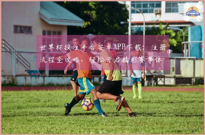 世界杯投注平台安卓APP下载：注册流程全攻略，轻松开启精彩赛事体验