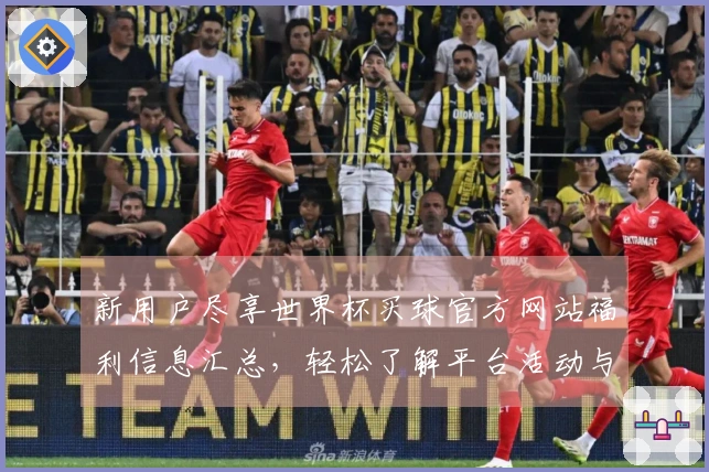 新用户尽享世界杯买球官方网站福利信息汇总，轻松了解平台活动与功能介绍