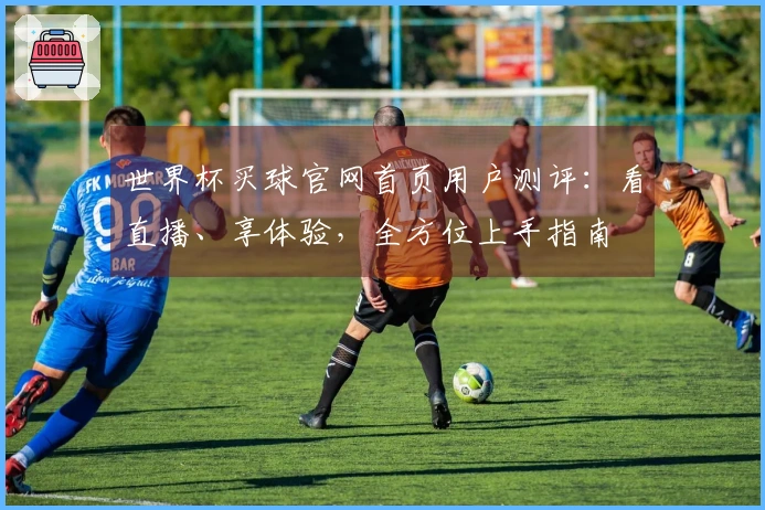 世界杯买球官网首页用户测评：看直播、享体验，全方位上手指南