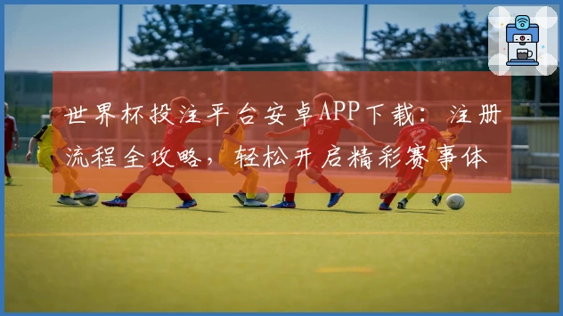 世界杯投注平台安卓APP下载：注册流程全攻略，轻松开启精彩赛事体验